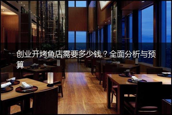 创业开烤鱼店需要多少钱？全面分析与预算