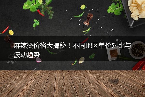 麻辣烫价格大揭秘！不同地区单价对比与波动趋势