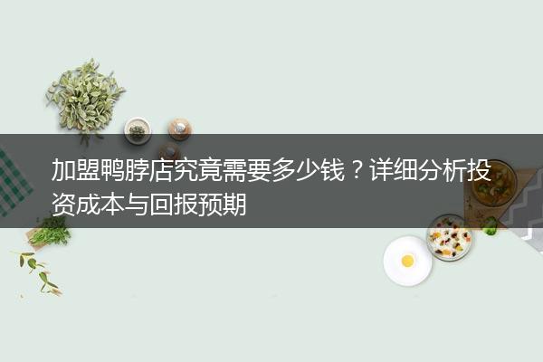 加盟鸭脖店究竟需要多少钱？详细分析投资成本与回报预期