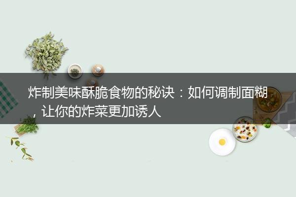 炸制美味酥脆食物的秘诀：如何调制面糊，让你的炸菜更加诱人