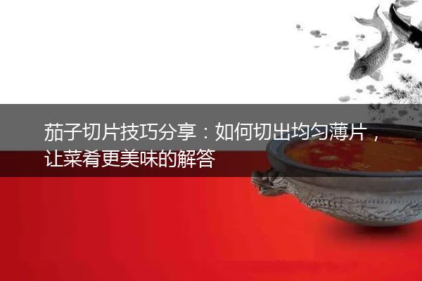 茄子切片技巧分享：如何切出均匀薄片，让菜肴更美味的解答