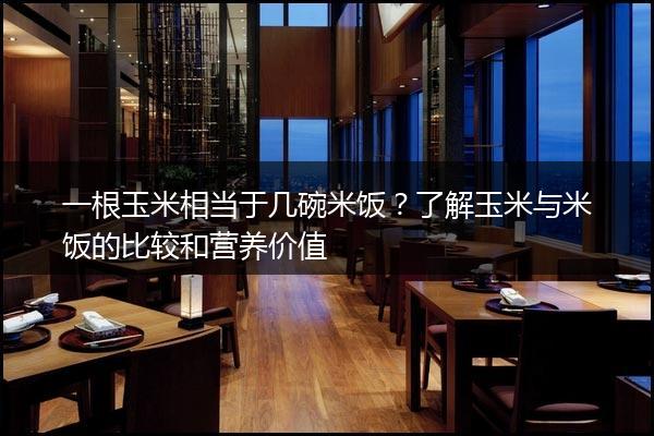 一根玉米相当于几碗米饭？了解玉米与米饭的比较和营养价值