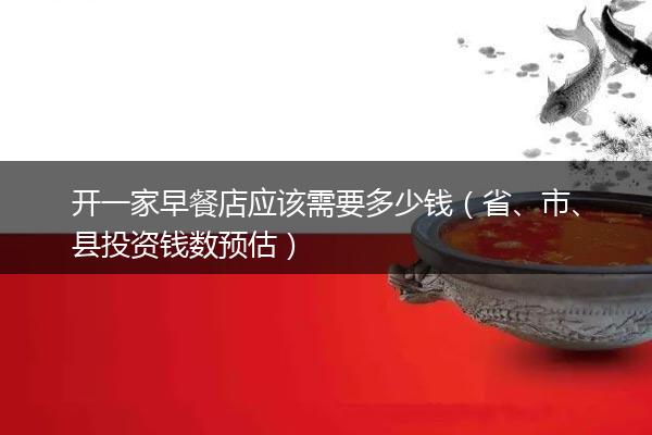 开一家早餐店应该需要多少钱（省、市、县投资钱数预估）