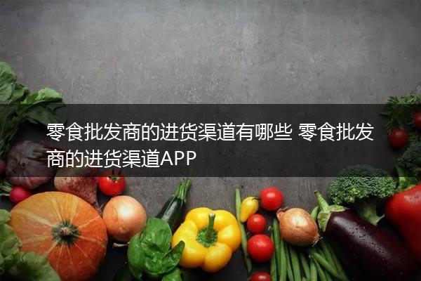 零食批发商的进货渠道有哪些 零食批发商的进货渠道APP