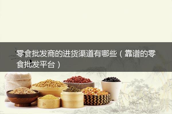 零食批发商的进货渠道有哪些（靠谱的零食批发平台）
